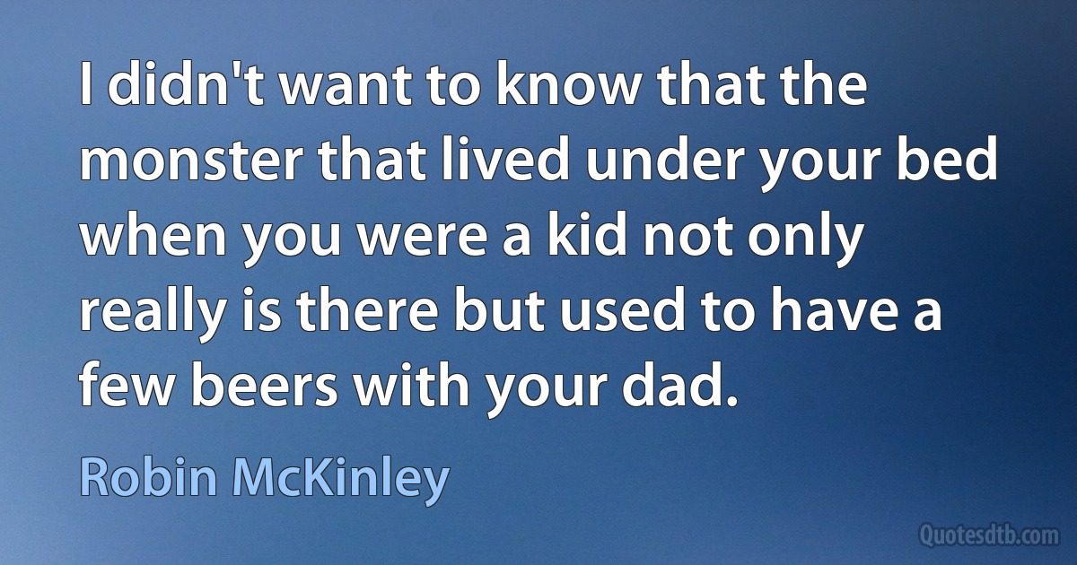 I didn't want to know that the monster that lived under your bed when you were a kid not only really is there but used to have a few beers with your dad. (Robin McKinley)