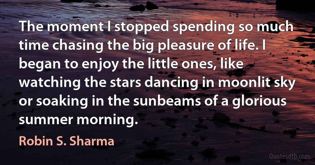 The moment I stopped spending so much time chasing the big pleasure of life. I began to enjoy the little ones, like watching the stars dancing in moonlit sky or soaking in the sunbeams of a glorious summer morning. (Robin S. Sharma)