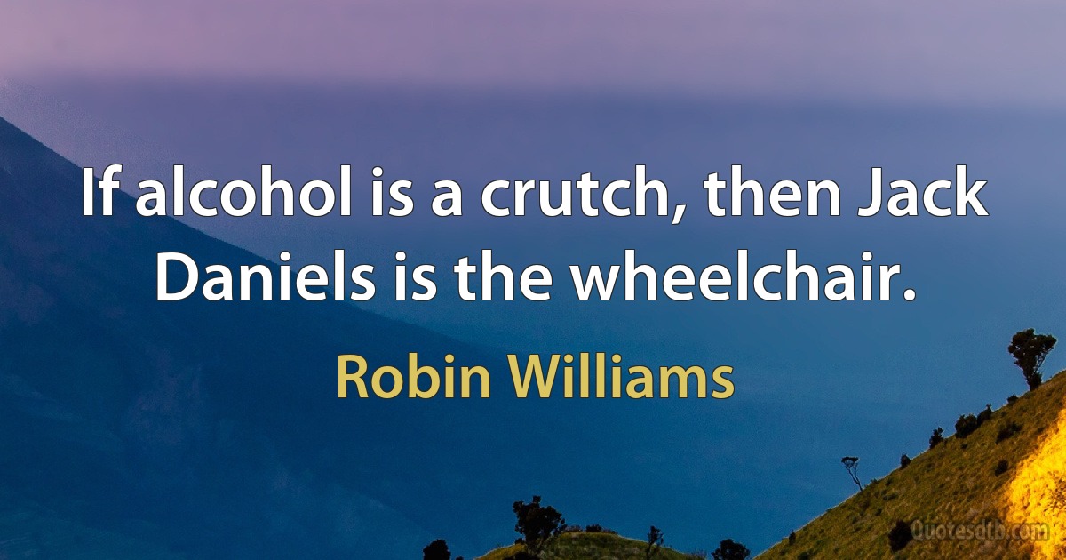 If alcohol is a crutch, then Jack Daniels is the wheelchair. (Robin Williams)