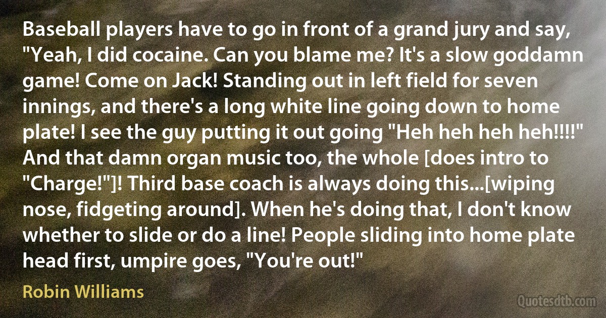 Baseball players have to go in front of a grand jury and say, "Yeah, I did cocaine. Can you blame me? It's a slow goddamn game! Come on Jack! Standing out in left field for seven innings, and there's a long white line going down to home plate! I see the guy putting it out going "Heh heh heh heh!!!!" And that damn organ music too, the whole [does intro to "Charge!"]! Third base coach is always doing this...[wiping nose, fidgeting around]. When he's doing that, I don't know whether to slide or do a line! People sliding into home plate head first, umpire goes, "You're out!" (Robin Williams)