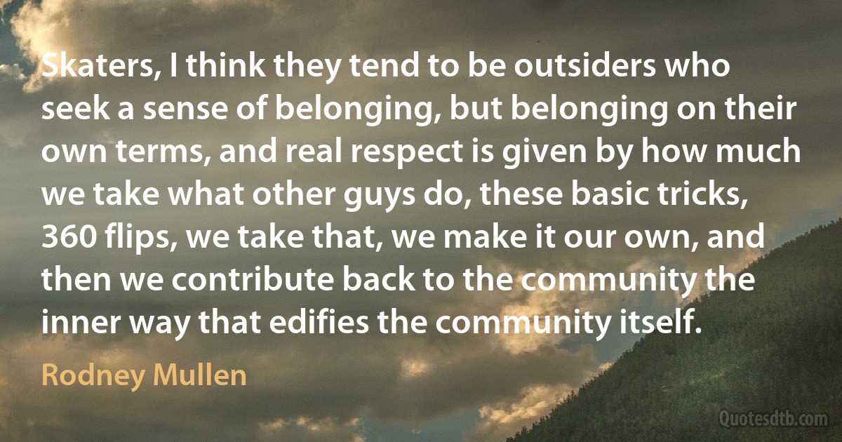 Skaters, I think they tend to be outsiders who seek a sense of belonging, but belonging on their own terms, and real respect is given by how much we take what other guys do, these basic tricks, 360 flips, we take that, we make it our own, and then we contribute back to the community the inner way that edifies the community itself. (Rodney Mullen)