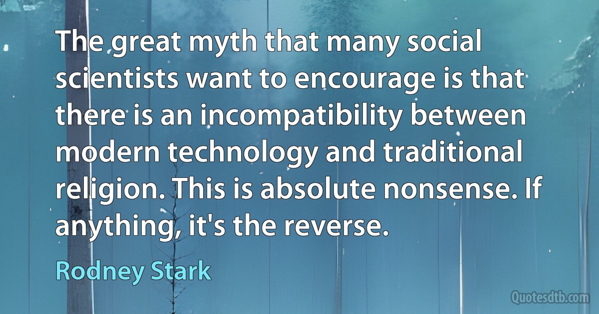 The great myth that many social scientists want to encourage is that there is an incompatibility between modern technology and traditional religion. This is absolute nonsense. If anything, it's the reverse. (Rodney Stark)