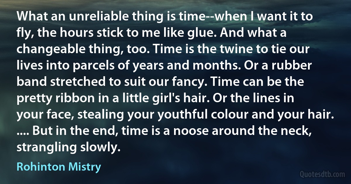 What an unreliable thing is time--when I want it to fly, the hours stick to me like glue. And what a changeable thing, too. Time is the twine to tie our lives into parcels of years and months. Or a rubber band stretched to suit our fancy. Time can be the pretty ribbon in a little girl's hair. Or the lines in your face, stealing your youthful colour and your hair. .... But in the end, time is a noose around the neck, strangling slowly. (Rohinton Mistry)