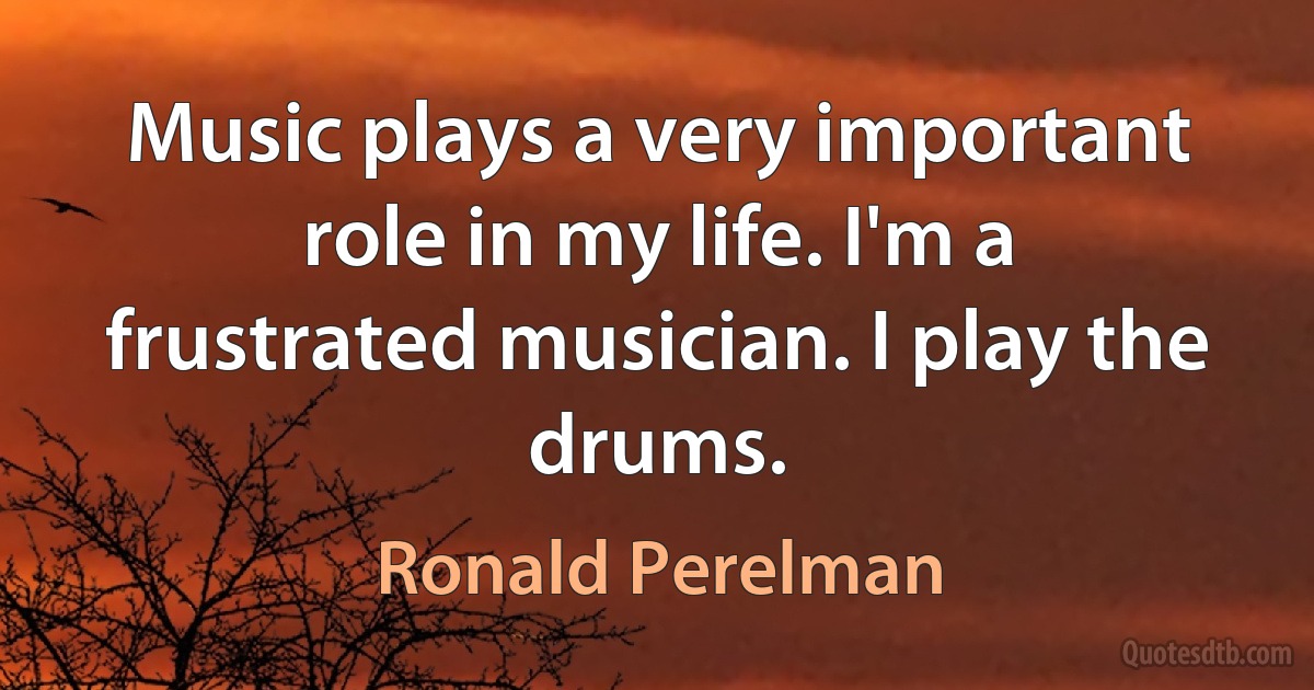 Music plays a very important role in my life. I'm a frustrated musician. I play the drums. (Ronald Perelman)