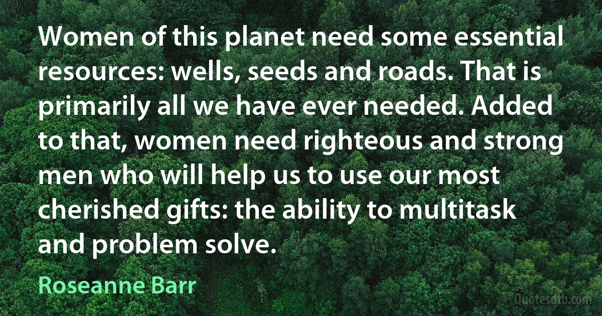 Women of this planet need some essential resources: wells, seeds and roads. That is primarily all we have ever needed. Added to that, women need righteous and strong men who will help us to use our most cherished gifts: the ability to multitask and problem solve. (Roseanne Barr)