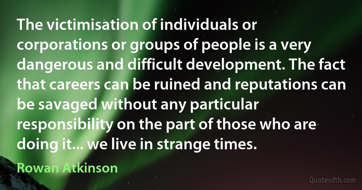 The victimisation of individuals or corporations or groups of people is a very dangerous and difficult development. The fact that careers can be ruined and reputations can be savaged without any particular responsibility on the part of those who are doing it... we live in strange times. (Rowan Atkinson)