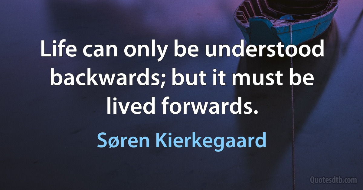 Life can only be understood backwards; but it must be lived forwards. (Søren Kierkegaard)