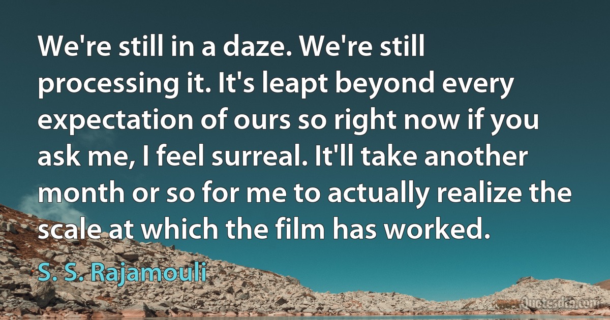 We're still in a daze. We're still processing it. It's leapt beyond every expectation of ours so right now if you ask me, I feel surreal. It'll take another month or so for me to actually realize the scale at which the film has worked. (S. S. Rajamouli)