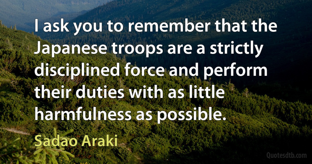 I ask you to remember that the Japanese troops are a strictly disciplined force and perform their duties with as little harmfulness as possible. (Sadao Araki)