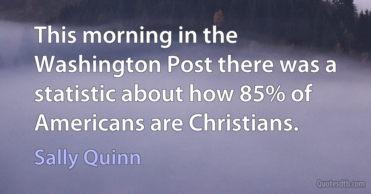 This morning in the Washington Post there was a statistic about how 85% of Americans are Christians. (Sally Quinn)