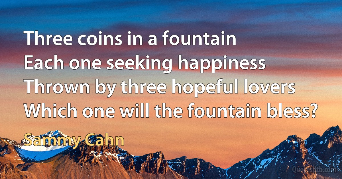 Three coins in a fountain
Each one seeking happiness
Thrown by three hopeful lovers
Which one will the fountain bless? (Sammy Cahn)