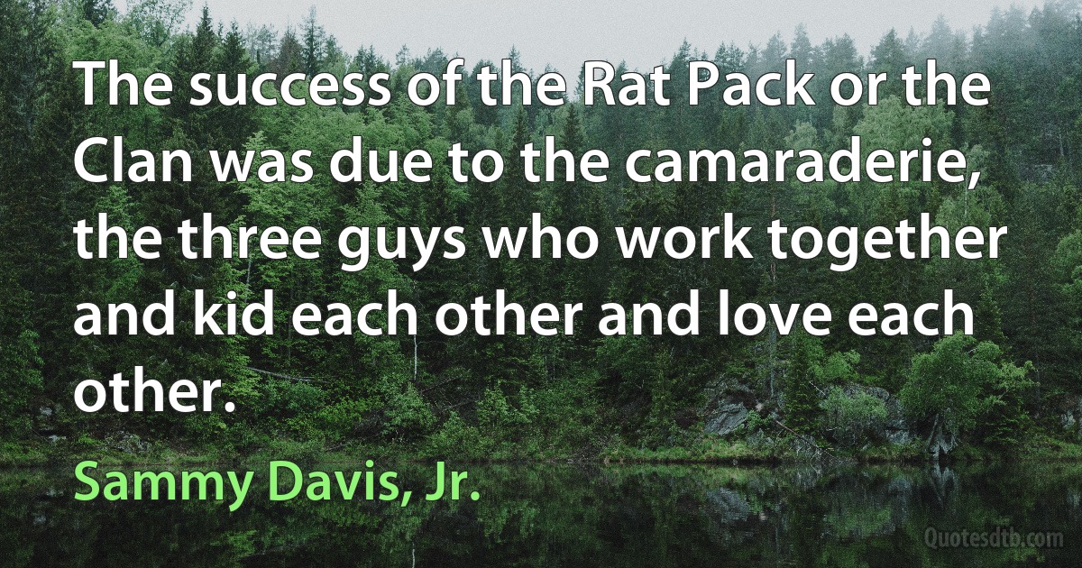 The success of the Rat Pack or the Clan was due to the camaraderie, the three guys who work together and kid each other and love each other. (Sammy Davis, Jr.)