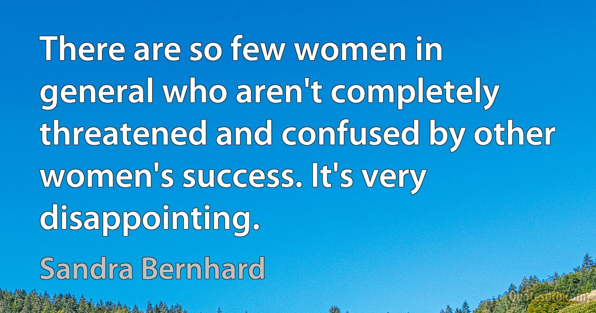 There are so few women in general who aren't completely threatened and confused by other women's success. It's very disappointing. (Sandra Bernhard)