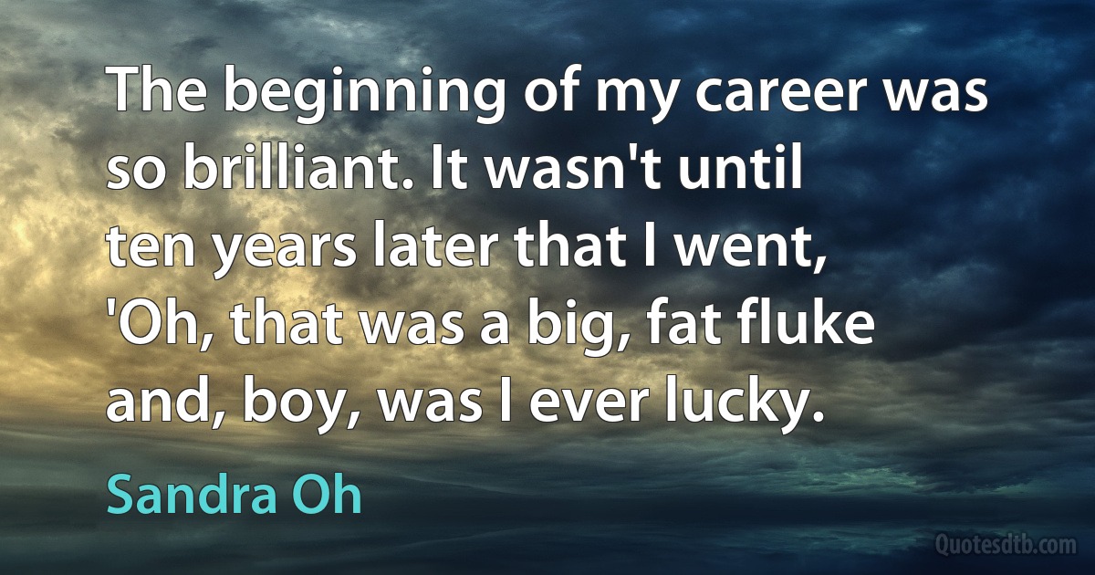 The beginning of my career was so brilliant. It wasn't until ten years later that I went, 'Oh, that was a big, fat fluke and, boy, was I ever lucky. (Sandra Oh)