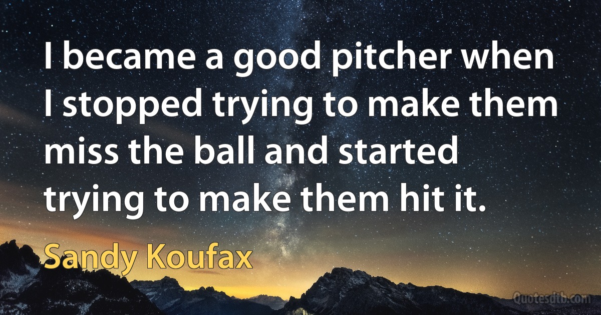 I became a good pitcher when I stopped trying to make them miss the ball and started trying to make them hit it. (Sandy Koufax)