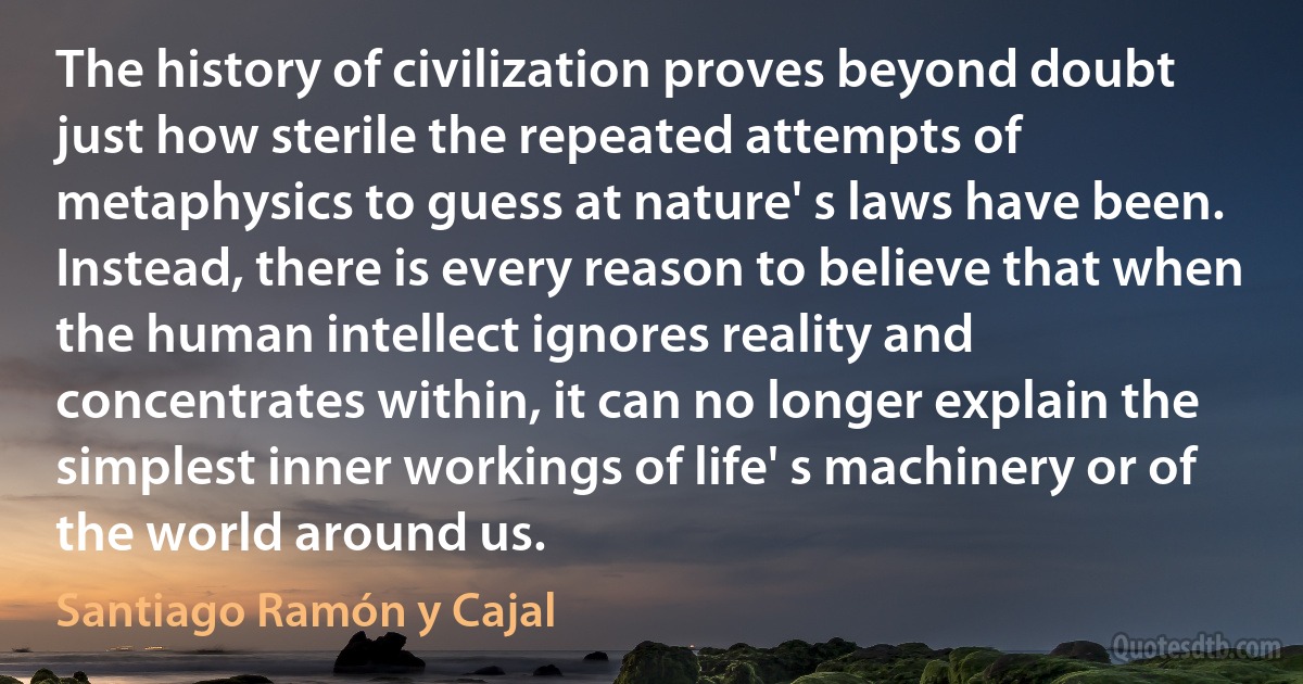 The history of civilization proves beyond doubt just how sterile the repeated attempts of metaphysics to guess at nature' s laws have been. Instead, there is every reason to believe that when the human intellect ignores reality and concentrates within, it can no longer explain the simplest inner workings of life' s machinery or of the world around us. (Santiago Ramón y Cajal)