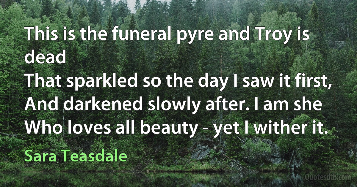 This is the funeral pyre and Troy is dead
That sparkled so the day I saw it first,
And darkened slowly after. I am she
Who loves all beauty - yet I wither it. (Sara Teasdale)