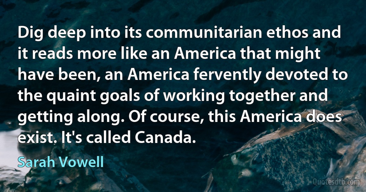 Dig deep into its communitarian ethos and it reads more like an America that might have been, an America fervently devoted to the quaint goals of working together and getting along. Of course, this America does exist. It's called Canada. (Sarah Vowell)