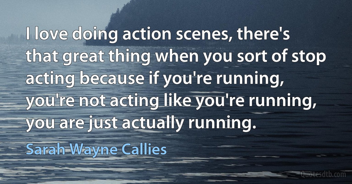 I love doing action scenes, there's that great thing when you sort of stop acting because if you're running, you're not acting like you're running, you are just actually running. (Sarah Wayne Callies)