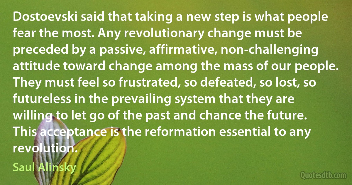 Dostoevski said that taking a new step is what people fear the most. Any revolutionary change must be preceded by a passive, affirmative, non-challenging attitude toward change among the mass of our people. They must feel so frustrated, so defeated, so lost, so futureless in the prevailing system that they are willing to let go of the past and chance the future. This acceptance is the reformation essential to any revolution. (Saul Alinsky)