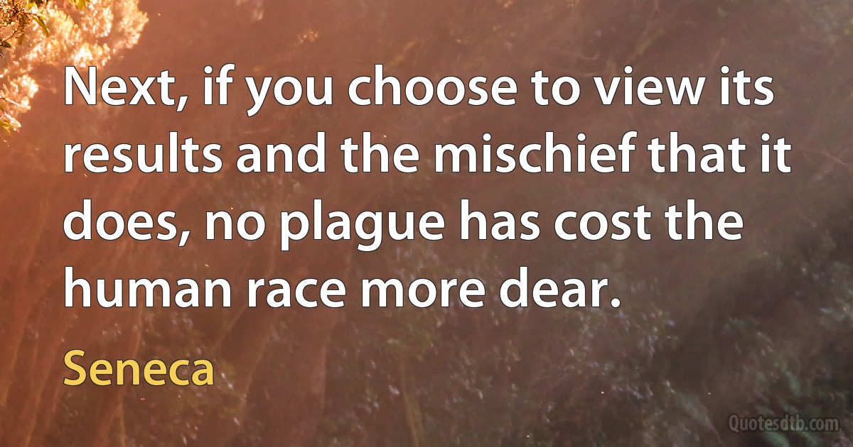 Next, if you choose to view its results and the mischief that it does, no plague has cost the human race more dear. (Seneca)