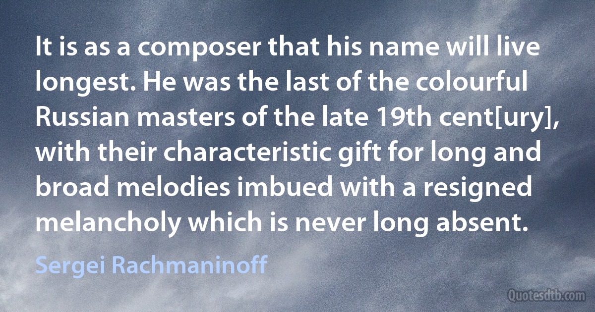 It is as a composer that his name will live longest. He was the last of the colourful Russian masters of the late 19th cent[ury], with their characteristic gift for long and broad melodies imbued with a resigned melancholy which is never long absent. (Sergei Rachmaninoff)