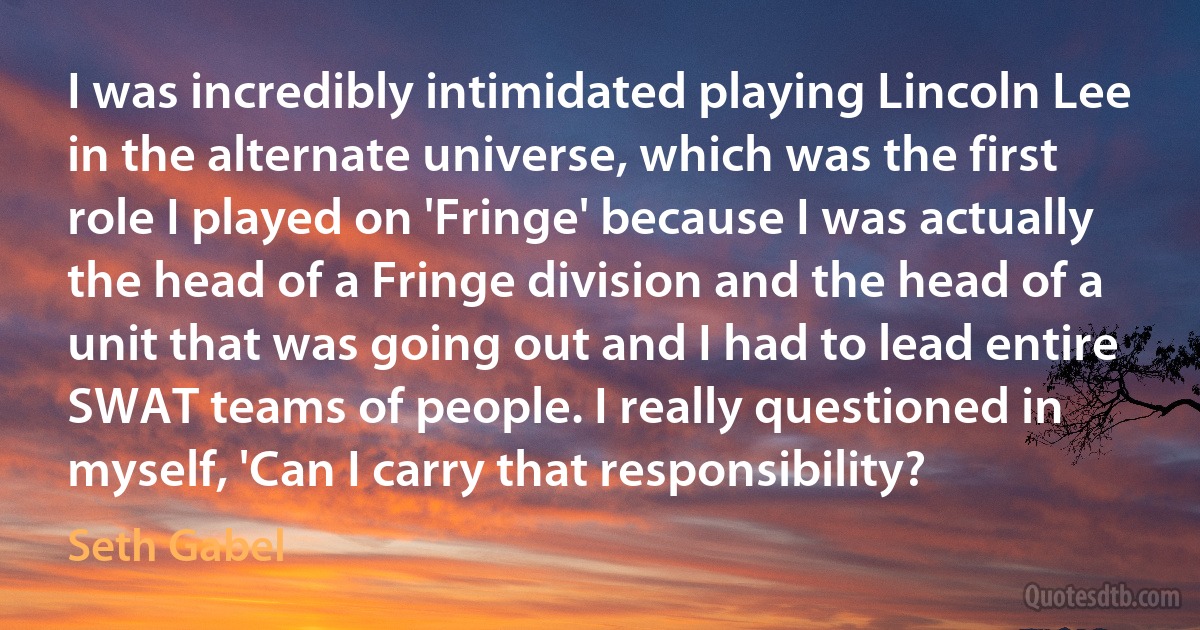 I was incredibly intimidated playing Lincoln Lee in the alternate universe, which was the first role I played on 'Fringe' because I was actually the head of a Fringe division and the head of a unit that was going out and I had to lead entire SWAT teams of people. I really questioned in myself, 'Can I carry that responsibility? (Seth Gabel)