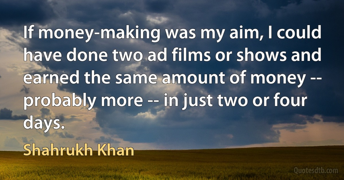 If money-making was my aim, I could have done two ad films or shows and earned the same amount of money -- probably more -- in just two or four days. (Shahrukh Khan)