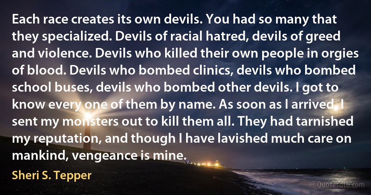 Each race creates its own devils. You had so many that they specialized. Devils of racial hatred, devils of greed and violence. Devils who killed their own people in orgies of blood. Devils who bombed clinics, devils who bombed school buses, devils who bombed other devils. I got to know every one of them by name. As soon as I arrived, I sent my monsters out to kill them all. They had tarnished my reputation, and though I have lavished much care on mankind, vengeance is mine. (Sheri S. Tepper)