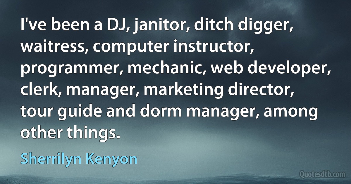 I've been a DJ, janitor, ditch digger, waitress, computer instructor, programmer, mechanic, web developer, clerk, manager, marketing director, tour guide and dorm manager, among other things. (Sherrilyn Kenyon)