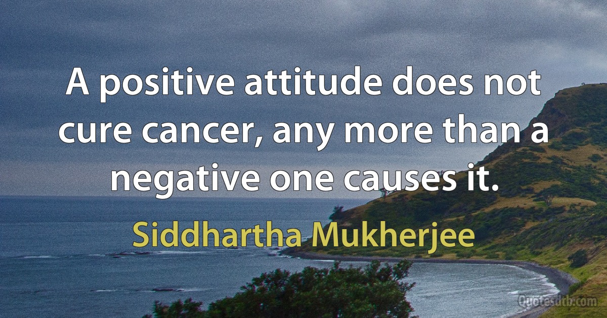 A positive attitude does not cure cancer, any more than a negative one causes it. (Siddhartha Mukherjee)