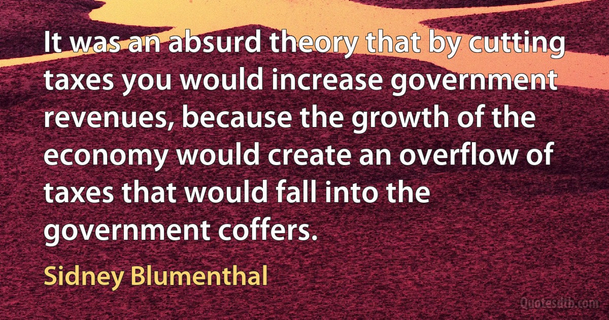 It was an absurd theory that by cutting taxes you would increase government revenues, because the growth of the economy would create an overflow of taxes that would fall into the government coffers. (Sidney Blumenthal)