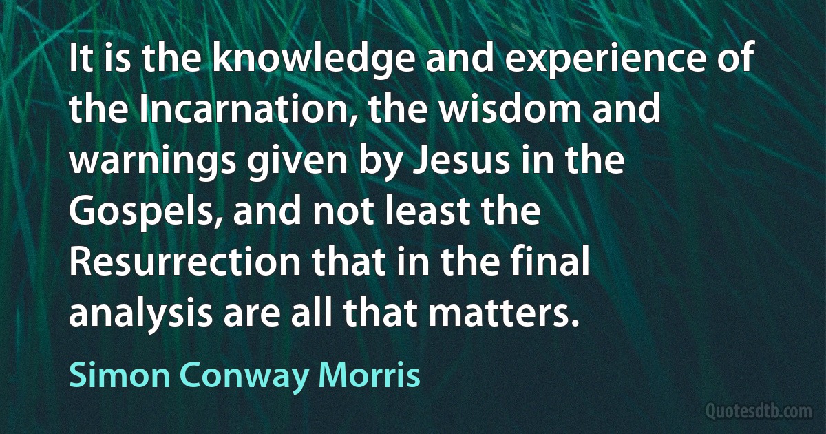 It is the knowledge and experience of the Incarnation, the wisdom and warnings given by Jesus in the Gospels, and not least the Resurrection that in the final analysis are all that matters. (Simon Conway Morris)