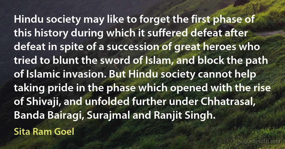 Hindu society may like to forget the first phase of this history during which it suffered defeat after defeat in spite of a succession of great heroes who tried to blunt the sword of Islam, and block the path of Islamic invasion. But Hindu society cannot help taking pride in the phase which opened with the rise of Shivaji, and unfolded further under Chhatrasal, Banda Bairagi, Surajmal and Ranjit Singh. (Sita Ram Goel)