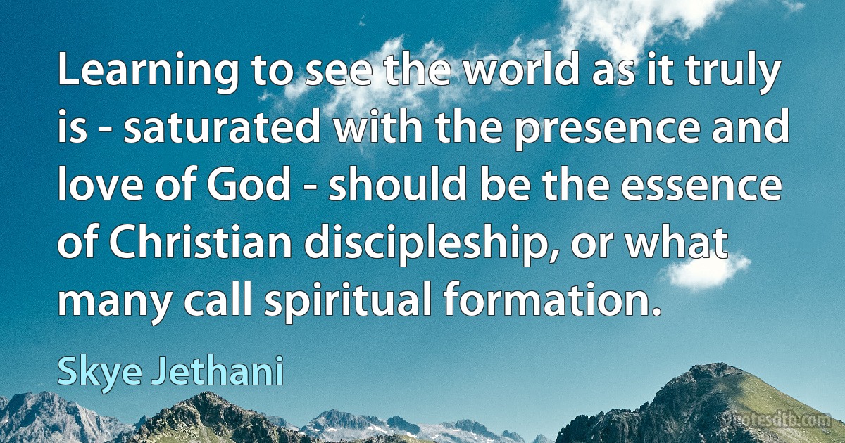 Learning to see the world as it truly is - saturated with the presence and love of God - should be the essence of Christian discipleship, or what many call spiritual formation. (Skye Jethani)