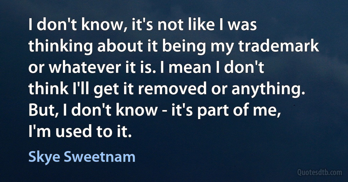 I don't know, it's not like I was thinking about it being my trademark or whatever it is. I mean I don't think I'll get it removed or anything. But, I don't know - it's part of me, I'm used to it. (Skye Sweetnam)