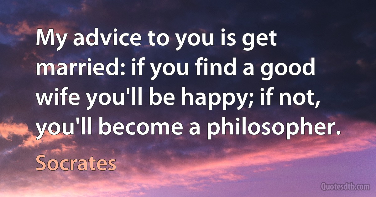 My advice to you is get married: if you find a good wife you'll be happy; if not, you'll become a philosopher. (Socrates)