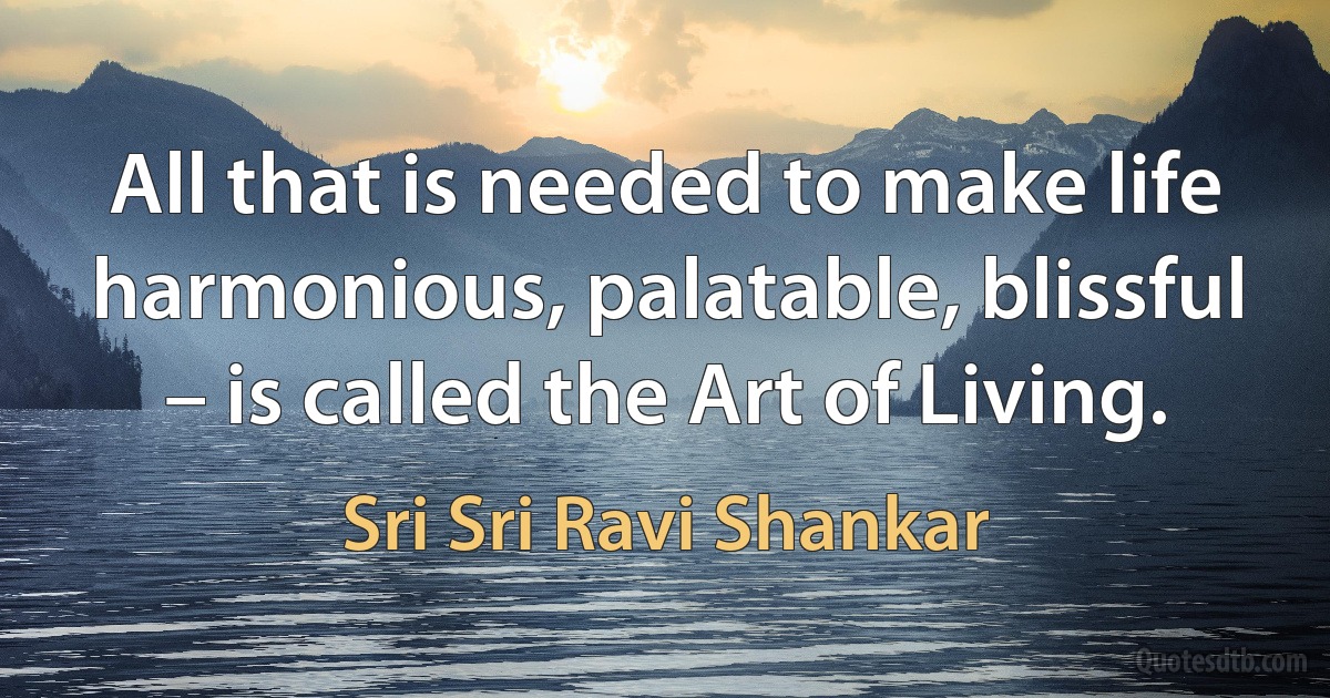 All that is needed to make life harmonious, palatable, blissful – is called the Art of Living. (Sri Sri Ravi Shankar)