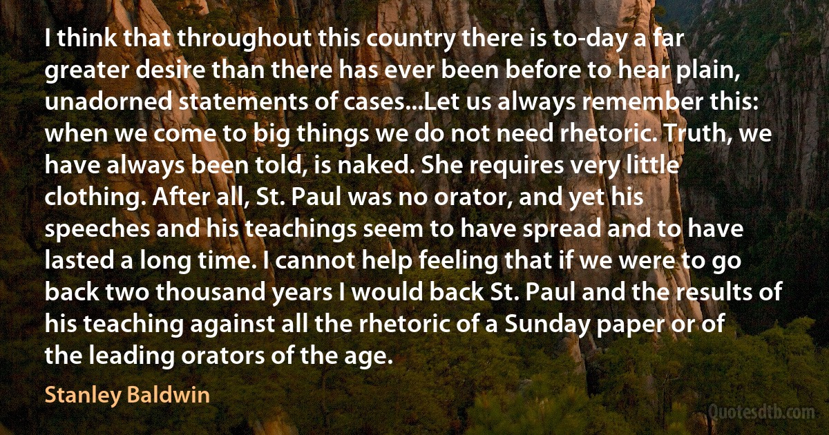 I think that throughout this country there is to-day a far greater desire than there has ever been before to hear plain, unadorned statements of cases...Let us always remember this: when we come to big things we do not need rhetoric. Truth, we have always been told, is naked. She requires very little clothing. After all, St. Paul was no orator, and yet his speeches and his teachings seem to have spread and to have lasted a long time. I cannot help feeling that if we were to go back two thousand years I would back St. Paul and the results of his teaching against all the rhetoric of a Sunday paper or of the leading orators of the age. (Stanley Baldwin)