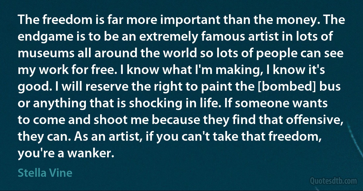 The freedom is far more important than the money. The endgame is to be an extremely famous artist in lots of museums all around the world so lots of people can see my work for free. I know what I'm making, I know it's good. I will reserve the right to paint the [bombed] bus or anything that is shocking in life. If someone wants to come and shoot me because they find that offensive, they can. As an artist, if you can't take that freedom, you're a wanker. (Stella Vine)