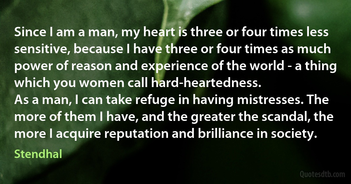 Since I am a man, my heart is three or four times less sensitive, because I have three or four times as much power of reason and experience of the world - a thing which you women call hard-heartedness.
As a man, I can take refuge in having mistresses. The more of them I have, and the greater the scandal, the more I acquire reputation and brilliance in society. (Stendhal)