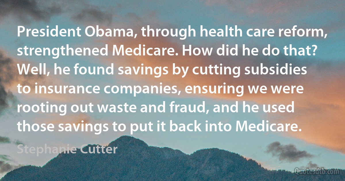 President Obama, through health care reform, strengthened Medicare. How did he do that? Well, he found savings by cutting subsidies to insurance companies, ensuring we were rooting out waste and fraud, and he used those savings to put it back into Medicare. (Stephanie Cutter)