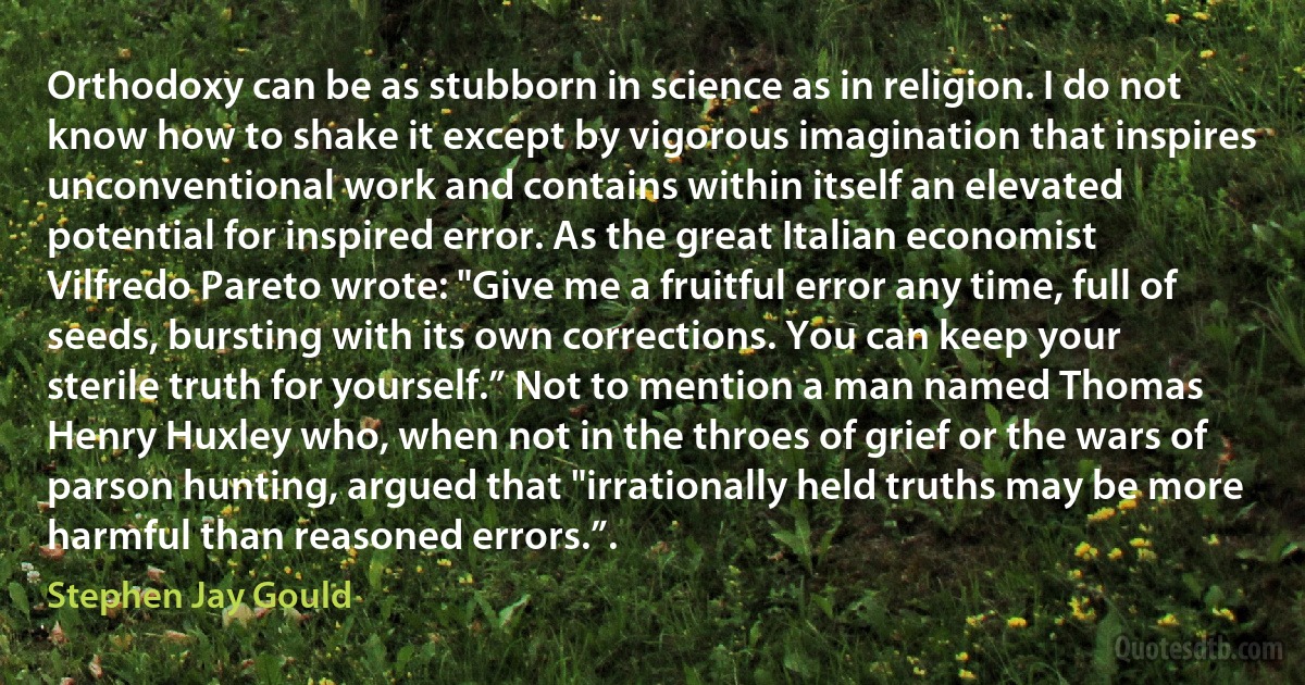 Orthodoxy can be as stubborn in science as in religion. I do not know how to shake it except by vigorous imagination that inspires unconventional work and contains within itself an elevated potential for inspired error. As the great Italian economist Vilfredo Pareto wrote: "Give me a fruitful error any time, full of seeds, bursting with its own corrections. You can keep your sterile truth for yourself.” Not to mention a man named Thomas Henry Huxley who, when not in the throes of grief or the wars of parson hunting, argued that "irrationally held truths may be more harmful than reasoned errors.”. (Stephen Jay Gould)