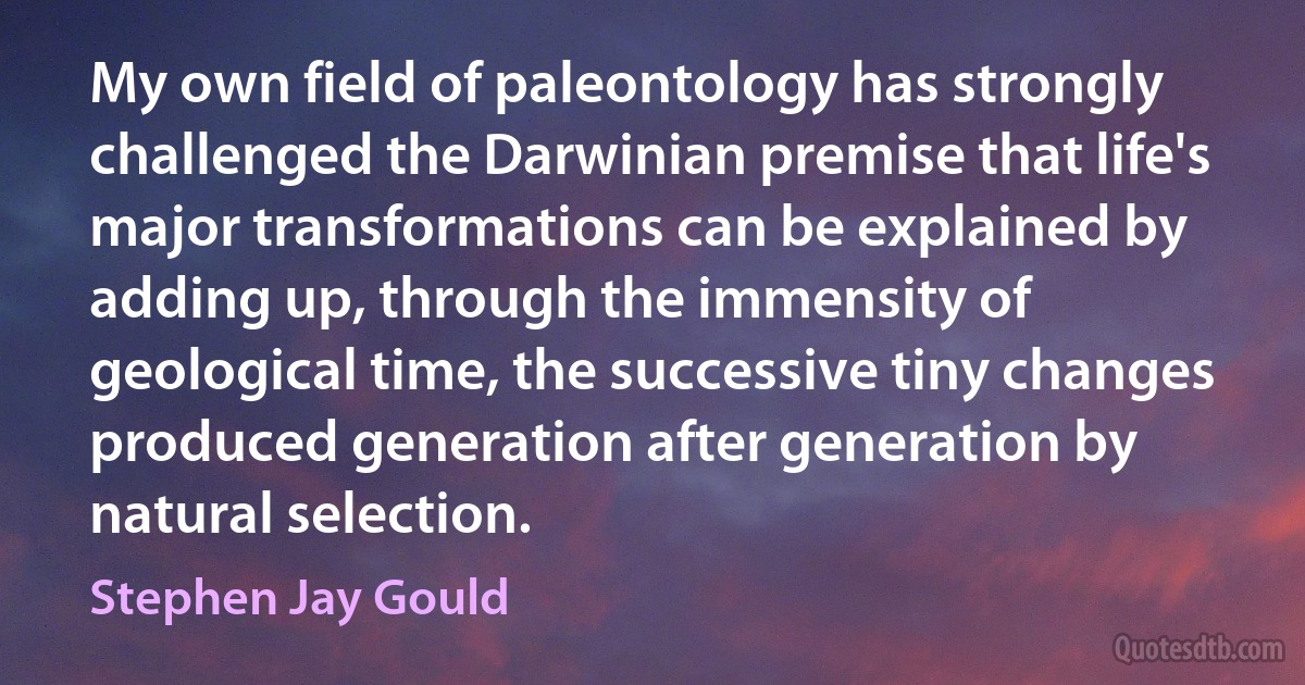 My own field of paleontology has strongly challenged the Darwinian premise that life's major transformations can be explained by adding up, through the immensity of geological time, the successive tiny changes produced generation after generation by natural selection. (Stephen Jay Gould)