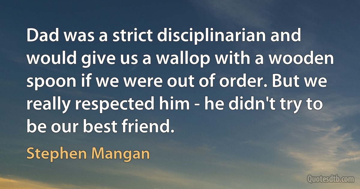 Dad was a strict disciplinarian and would give us a wallop with a wooden spoon if we were out of order. But we really respected him - he didn't try to be our best friend. (Stephen Mangan)