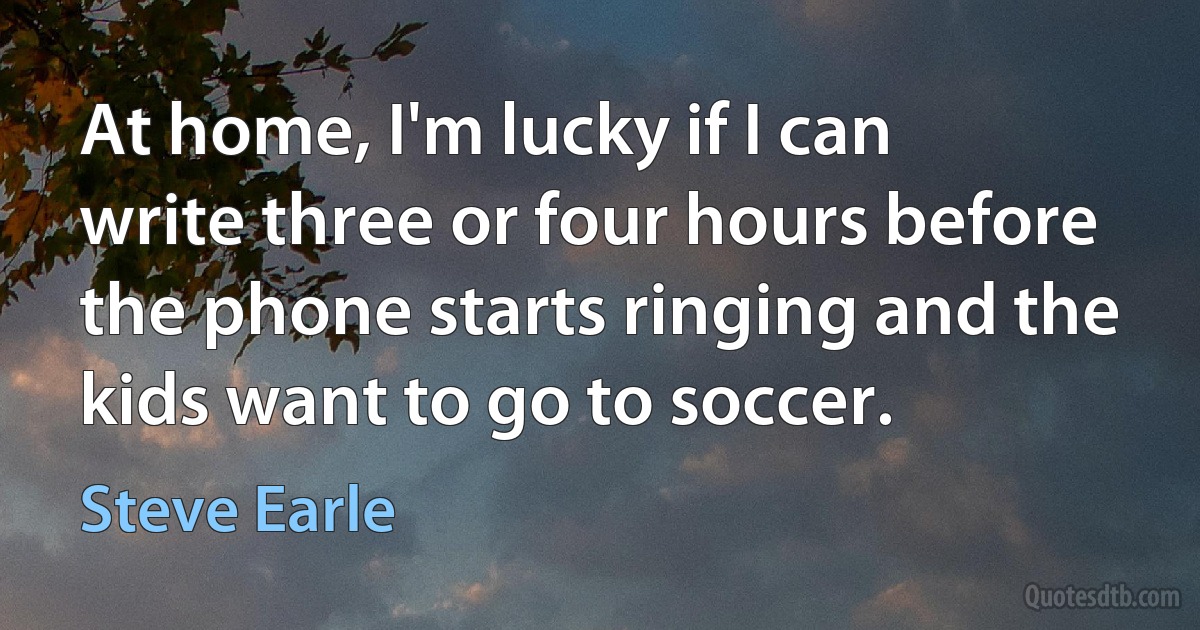 At home, I'm lucky if I can write three or four hours before the phone starts ringing and the kids want to go to soccer. (Steve Earle)