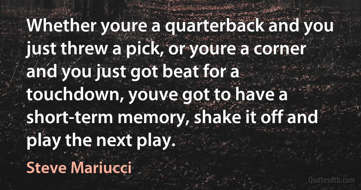 Whether youre a quarterback and you just threw a pick, or youre a corner and you just got beat for a touchdown, youve got to have a short-term memory, shake it off and play the next play. (Steve Mariucci)