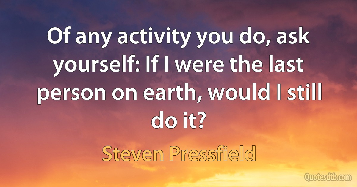 Of any activity you do, ask yourself: If I were the last person on earth, would I still do it? (Steven Pressfield)