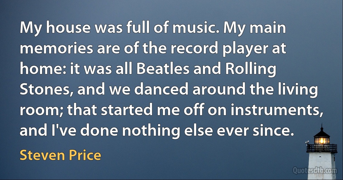 My house was full of music. My main memories are of the record player at home: it was all Beatles and Rolling Stones, and we danced around the living room; that started me off on instruments, and I've done nothing else ever since. (Steven Price)