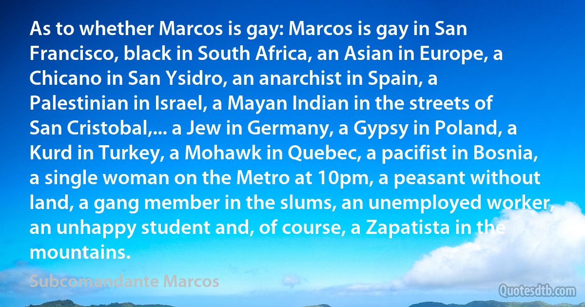 As to whether Marcos is gay: Marcos is gay in San Francisco, black in South Africa, an Asian in Europe, a Chicano in San Ysidro, an anarchist in Spain, a Palestinian in Israel, a Mayan Indian in the streets of San Cristobal,... a Jew in Germany, a Gypsy in Poland, a Kurd in Turkey, a Mohawk in Quebec, a pacifist in Bosnia, a single woman on the Metro at 10pm, a peasant without land, a gang member in the slums, an unemployed worker, an unhappy student and, of course, a Zapatista in the mountains. (Subcomandante Marcos)